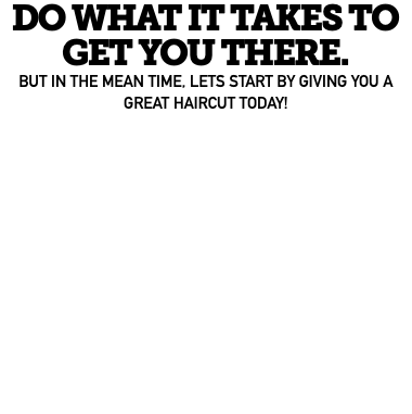DO WHAT IT TAKES TO GET YOU THERE. BUT IN THE MEAN TIME, LETS START BY GIVING YOU A GREAT HAIRCUT TODAY!